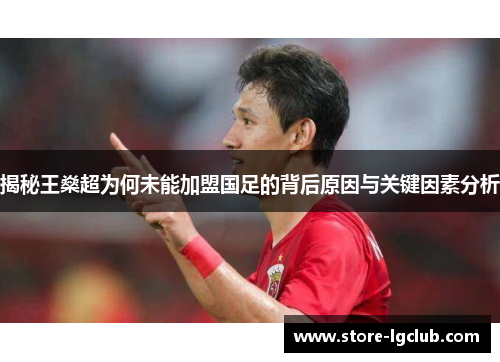 揭秘王燊超为何未能加盟国足的背后原因与关键因素分析