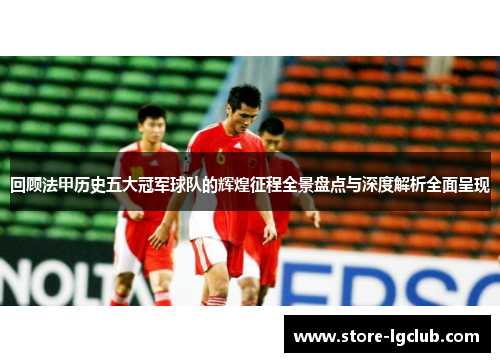 回顾法甲历史五大冠军球队的辉煌征程全景盘点与深度解析全面呈现