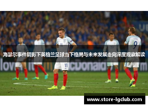 海瑟尔事件阴影下英格兰足球当下格局与未来发展走向深度观察解读