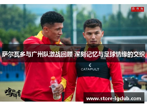萨尔瓦多与广州队激战回顾 深刻记忆与足球情缘的交织
