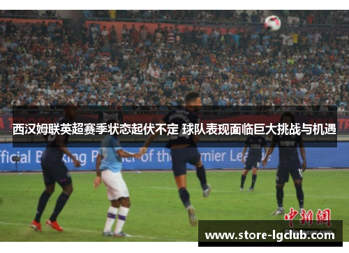 西汉姆联英超赛季状态起伏不定 球队表现面临巨大挑战与机遇