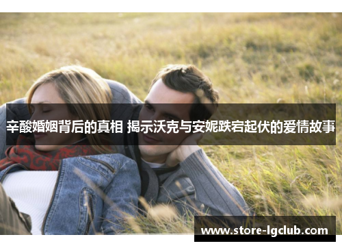 辛酸婚姻背后的真相 揭示沃克与安妮跌宕起伏的爱情故事