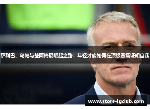 萨利巴、乌帕与楚阿梅尼崛起之路：年轻才俊如何在顶级赛场证明自我