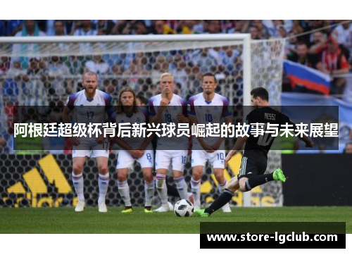 阿根廷超级杯背后新兴球员崛起的故事与未来展望